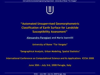 “ Automated Unsupervised Geomorphometric Classification of Earth Surface for Landslide Susceptibility Assessment ” Alessandro Paregiani  and Maria Ioannilli International Conference on Computational Science and Its Applications  ICCSA 2008 June 30th - July 3rd, 2008 Perugia, Italy &quot;Geographical Analysis, Urban Modeling, Spatial Statistics&quot; University of Rome “Tor Vergata” 