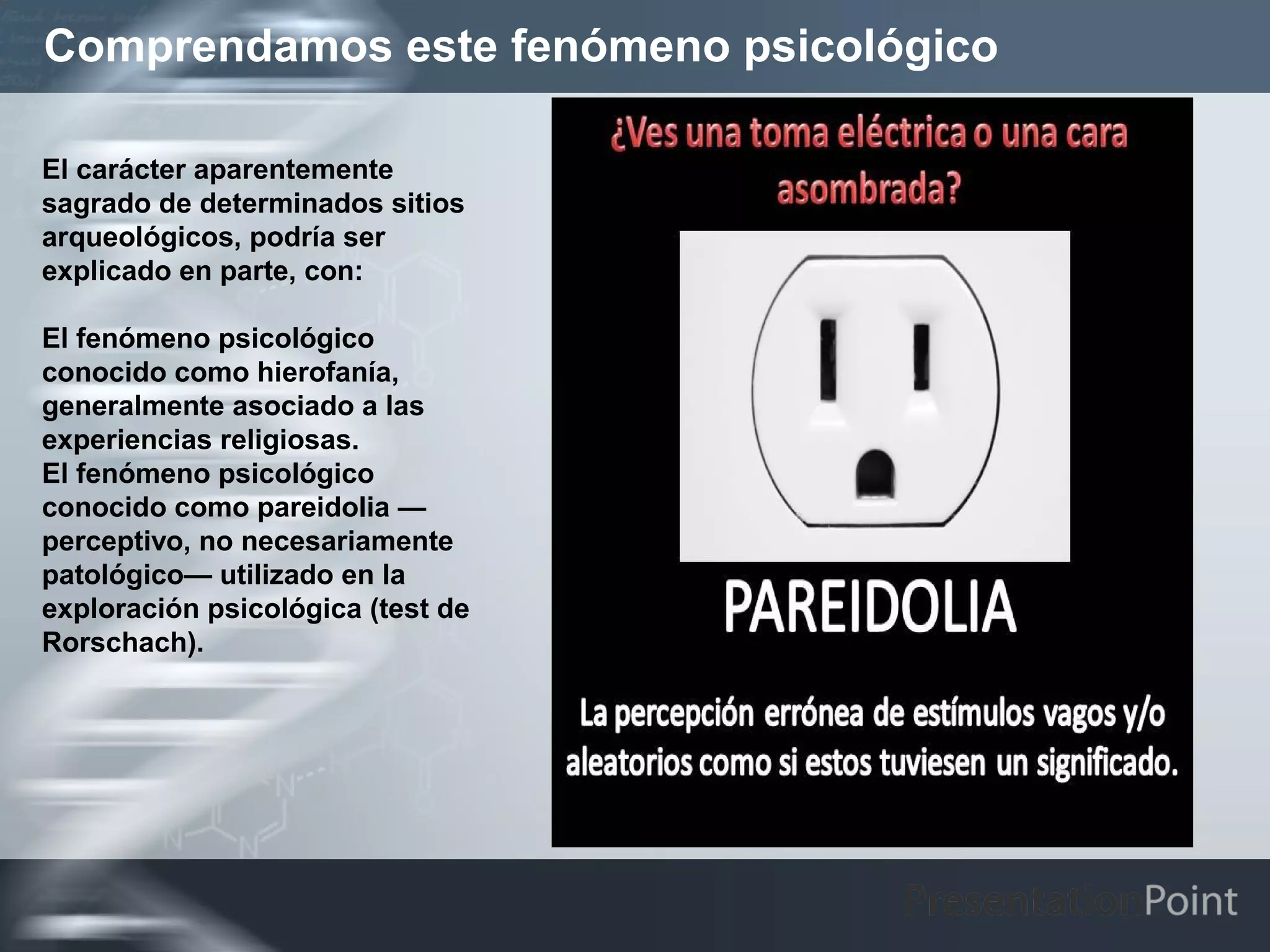 Comprendamos este fenómeno psicológico

El carácter aparentemente
sagrado de determinados sitios
arqueológicos, podría ser
explicado en parte, con:

El fenómeno psicológico
conocido como hierofanía,
generalmente asociado a las
experiencias religiosas.
El fenómeno psicológico
conocido como pareidolia —
perceptivo, no necesariamente
patológico— utilizado en la
exploración psicológica (test de
Rorschach).
 