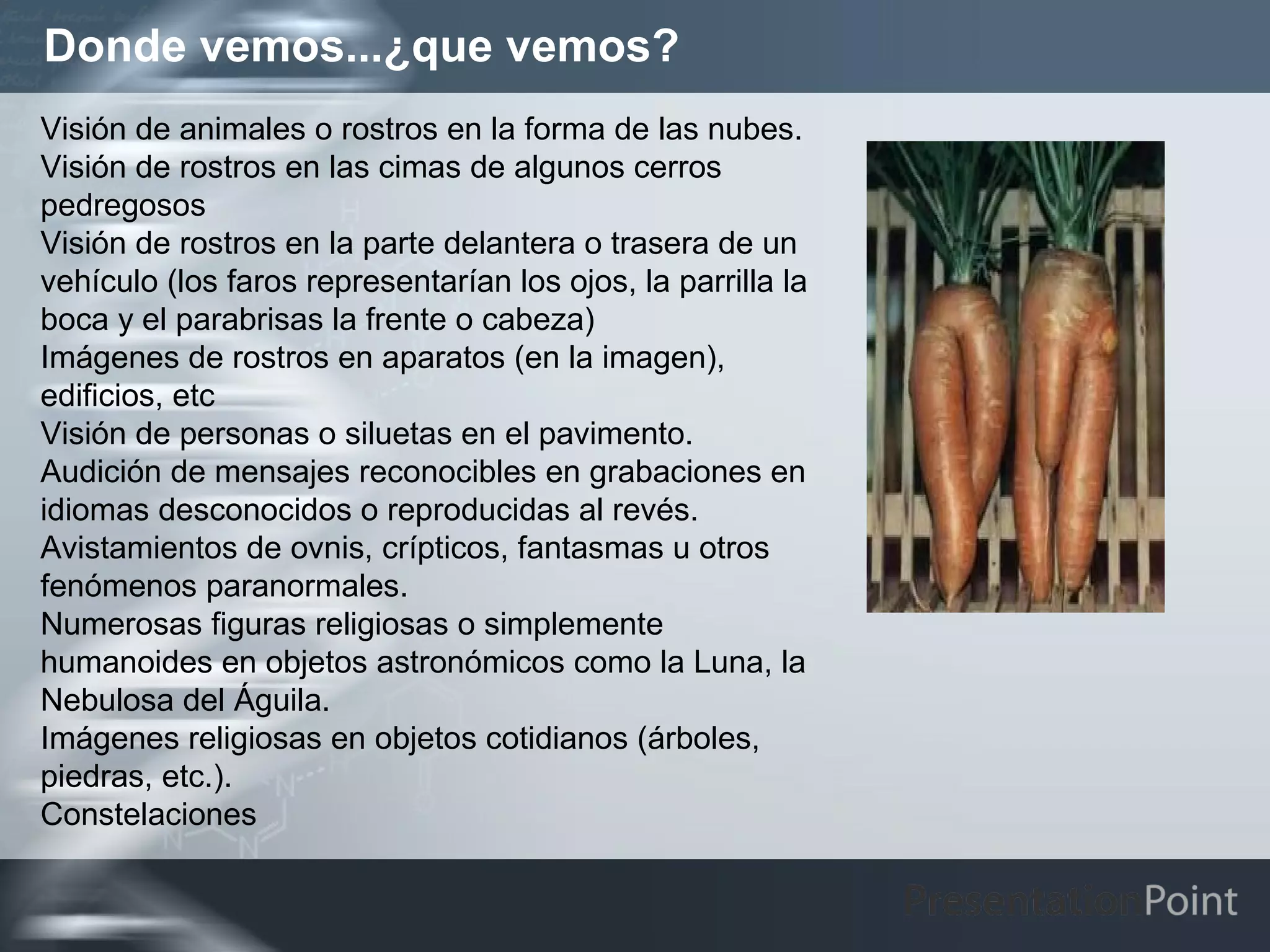 Donde vemos...¿que vemos?
Visión de animales o rostros en la forma de las nubes.
Visión de rostros en las cimas de algunos cerros
pedregosos
Visión de rostros en la parte delantera o trasera de un
vehículo (los faros representarían los ojos, la parrilla la
boca y el parabrisas la frente o cabeza)
Imágenes de rostros en aparatos (en la imagen),
edificios, etc
Visión de personas o siluetas en el pavimento.
Audición de mensajes reconocibles en grabaciones en
idiomas desconocidos o reproducidas al revés.
Avistamientos de ovnis, crípticos, fantasmas u otros
fenómenos paranormales.
Numerosas figuras religiosas o simplemente
humanoides en objetos astronómicos como la Luna, la
Nebulosa del Águila.
Imágenes religiosas en objetos cotidianos (árboles,
piedras, etc.).
Constelaciones
 