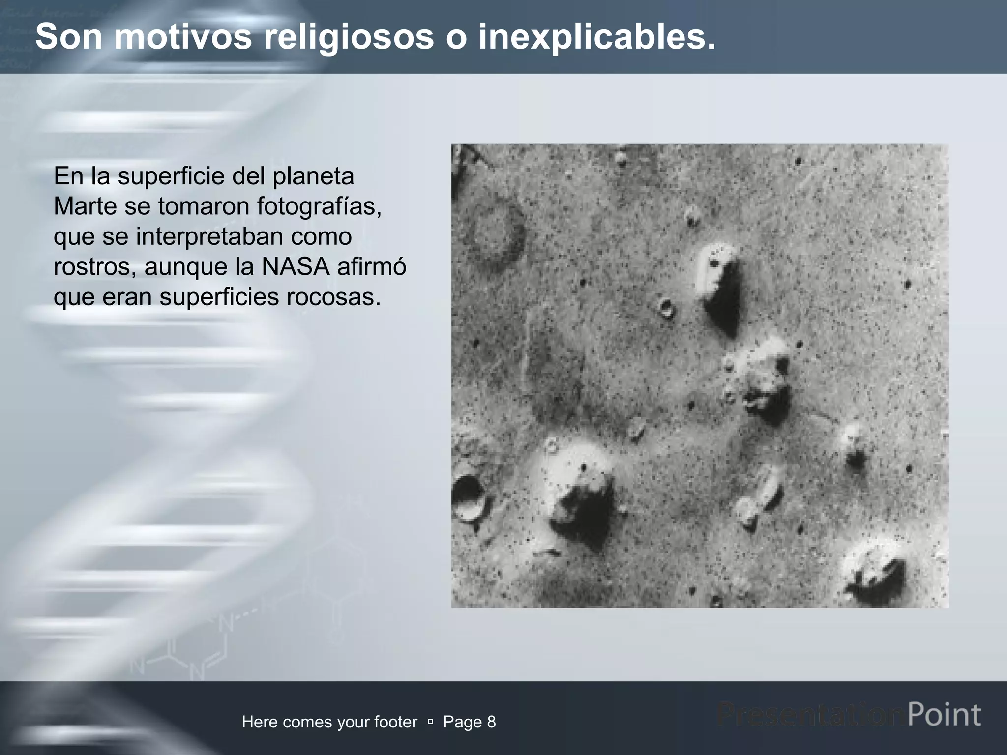 Son motivos religiosos o inexplicables.


 En la superficie del planeta
 Marte se tomaron fotografías,
 que se interpretaban como
 rostros, aunque la NASA afirmó
 que eran superficies rocosas.




                Here comes your footer  Page 8
 