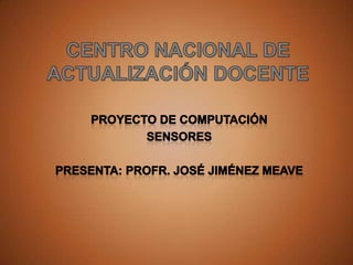 CENTRO NACIONAL DE ACTUALIZACIÓN DOCENTE PROYECTO DE COMPUTACIÓN SENSORES Presenta: Profr. José Jiménez Meave 