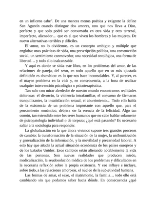 en un infierno cabe”. De una manera menos poética y exigente la define
San Agustín cuando distingue dos amores, uno que nos lleva a Dios,
perfecto y que solo podrá ser consumado en otra vida y otro terrenal,
imperfecto, alienador… que es el que viven los hombres y las mujeres. De
nuevo alternativas terribles y difíciles.
El amor, no lo olvidemos, es un concepto ambiguo y múltiple que
engloba: unas prácticas de vida, una prescripción política, una construcción
social, un sentimiento conmovedor, una necesidad ontológica, una forma de
libertad… y todo ello inalcanzable.
Y aquí es donde se sitúa este libro, en los problemas del amor, de las
relaciones de pareja, del sexo, en todo aquello que en su más ajustada
definición es dramático: es lo que nos hace inconsolables. Y, al parecer, es
el mayor problema en la vida y, en consecuencia, a la hora de realizar
cualquier intervención psicológica o psicoterapéutica.
Tan solo con mirar alrededor de nuestro mundo encontramos realidades
dolorosas: el divorcio, la violencia intrafamiliar, el consumo de fármacos
tranquilizantes, la insatisfacción sexual, el aburrimiento… Todo ello habla
de la existencia de un problema importante con aquello que, para el
pensamiento romántico, debiera ser la esencia de la felicidad. Algo tan
común, tan extendido entre los seres humanos que no cabe hablar solamente
de psicopatología individual o de torpeza; ¿qué está pasando? Es necesario
saltar a la sociología para responder.
La globalización en la que ahora vivimos supone tres grandes procesos
de cambio: la transformación de la situación de la mujer, la uniformización
y generalización de la información, y la movilidad y precariedad laboral. A
esto hay que añadir la actual situación económica de los países europeos y
de los Estados Unidos. Esos cambios están alterando notablemente la vida
de las personas. Son nuevas realidades que producen miedo,
medicalización, la seudosolución médica de los problemas y dificultades en
la necesaria reflexión sobre la propia existencia. Y eso influye e incluye,
sobre todo, a las relaciones amorosas, el núcleo de la subjetividad humana.
Las formas de amar, el sexo, el matrimonio, la familia… todo ello está
cambiando sin que podamos saber hacia dónde. En consecuencia ¿qué
 
