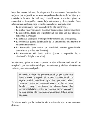 hasta los valores del otro. Papel que más frecuentemente desempeñan las
mujeres, que se justifican por estar ocupadas en la crianza de los hijos y el
cuidado de la casa, lo cual, muy probablemente, a mediano plazo se
convertirá en frustración, miedo, baja autoestima y dependencia. Estas
relaciones desembocan cada vez más en conductas asociadas con:
La posesión (como expresión del miedo y la impotencia).
La exclusividad (para poder disminuir la angustia de la incertidumbre).
La dependencia (cada uno le prohibirá al otro cada vez más el uso de
la libertad individual).
La debilidad (cualquier evento puede terminar en una crisis grave).
La comodidad (como disminución de las autonomías, los intereses y
las aventuras intensas).
La frustración (con cuotas de hostilidad, tensión generalizada,
contrariedad y malestares diversos).
La disminución del deseo erótico (como la expresión de la
disminución del placer de vivir).
No obstante, quien se atreva a pensar o vivir diferente será atacado o
marginado por ese orden social que crea verdades y disfraza el contenido
violento y autoritario del poder.
El miedo a dejar de pertenecer al grupo social nos
lleva a creer y repetir el modelo convencional. La
lógica social establece que las parejas deben
casarse, volverse convencionales y fundar una
familia. Luego empiezan a desarrollarse las
incompatibilidades entre la relación amoroso-erótica
de una pareja y la relación conyugal que deben sacar
adelante.
Podríamos decir que la institución del matrimonio abarca tres contratos
distintos:
 