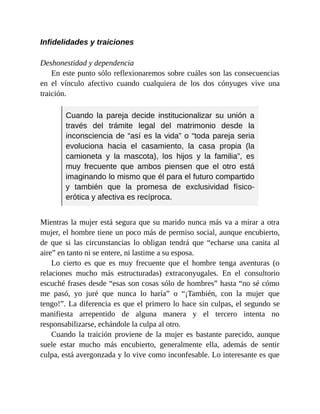 Infidelidades y traiciones
Deshonestidad y dependencia
En este punto sólo reflexionaremos sobre cuáles son las consecuencias
en el vínculo afectivo cuando cualquiera de los dos cónyuges vive una
traición.
Cuando la pareja decide institucionalizar su unión a
través del trámite legal del matrimonio desde la
inconsciencia de “así es la vida” o “toda pareja seria
evoluciona hacia el casamiento, la casa propia (la
camioneta y la mascota), los hijos y la familia”, es
muy frecuente que ambos piensen que el otro está
imaginando lo mismo que él para el futuro compartido
y también que la promesa de exclusividad físico-
erótica y afectiva es recíproca.
Mientras la mujer está segura que su marido nunca más va a mirar a otra
mujer, el hombre tiene un poco más de permiso social, aunque encubierto,
de que si las circunstancias lo obligan tendrá que “echarse una canita al
aire” en tanto ni se entere, ni lastime a su esposa.
Lo cierto es que es muy frecuente que el hombre tenga aventuras (o
relaciones mucho más estructuradas) extraconyugales. En el consultorio
escuché frases desde “esas son cosas sólo de hombres” hasta “no sé cómo
me pasó, yo juré que nunca lo haría” o “¡También, con la mujer que
tengo!”. La diferencia es que el primero lo hace sin culpas, el segundo se
manifiesta arrepentido de alguna manera y el tercero intenta no
responsabilizarse, echándole la culpa al otro.
Cuando la traición proviene de la mujer es bastante parecido, aunque
suele estar mucho más encubierto, generalmente ella, además de sentir
culpa, está avergonzada y lo vive como inconfesable. Lo interesante es que
 