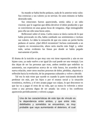 Su mundo se había hecho pedazos, nada de lo anterior tenía valor.
Sus creencias y sus valores ya no servían. En unos minutos se había
destruido todo.
Sus emociones fueron apareciendo, sentía rabia y un odio
visceral, que le sugerían que debía devolver el dolor producido y que
se convirtieron en unas ganas locas de venganza. Algo inimaginable
para ella tan sólo unas horas antes.
Reflexionó sobre el tema. Carlos nunca se daría cuenta de lo que
había provocado en ella, había cambiado sus sentimientos e incluso
sus valores. Le daba la sensación de que era como un jarrón hecho
pedazos al caerse. ¡Qué difícil reconstruir! Incluso contratando a un
experto en reconstrucción, ahora sería mucho más frágil y, sobre
todo, serían evidentes las líneas por donde se había pegado
nuevamente el jarrón.
El drama de la traición es que muy rara vez tiene reparación y aún en ese
lejano caso, ya nada vuelve a ser igual (lo cual puede ser una ventaja). Los
dos dejan de ser las personas que eran, ambos tendrán que redefinir su
autonomía, sus expectativas acerca de su vida futura, los acuerdos de la
nueva relación, entre otros muchos procesos de dolor, pérdidas, alquimias y
reflexión hacia la evolución, de las propuestas culturales y volver a decidir.
Tal vez lo más triste que sucede es cuando la parte traicionada decide
perdonar sin más, por los hijos o por el estatus social y la situación
económica, etcétera, y el otro acepta pagar sus culpas, lo que desconoce es
que las va a pagar el resto de su vida, que ya nunca lo volverán a mirar
como a una persona digna de ser amada: las crisis y los conflictos
aparecerán periódicamente y volverá a pagar.
Una de las características de este tipo de vínculo es
la dependencia entre ambos, y que entre más
debilitados y sometidos se encuentren, es muy
probable que vaya aumentando el deterioro, el cual
 