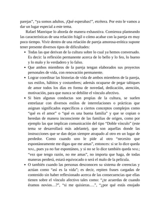 parejas”, “ya somos adultos, ¡Qué esperabas!”, etcétera. Por esto le vamos a
dar un lugar especial a este tema.
Rafael Manrique lo aborda de manera exhaustiva. Comienza planteando
las características de una relación frágil o cómo acabar con la pareja en muy
poco tiempo. Vivir dentro de una relación de pareja amorosa-erótica supone
tener presente diversos tipos de dificultades:
Todas las que derivan de la cultura sobre lo cual ya hemos conversado.
Es decir: la reflexión permanente acerca de lo bello y lo feo, lo bueno
y lo malo y lo verdadero y lo falso.
Que ambos miembros de la pareja tengan elaborados sus proyectos
personales de vida, con renovación permanente.
Lograr coordinar las historias de vida de ambos miembros de la pareja,
sus estilos, hábitos y costumbres; además ocuparse de pegar tabiques
de amor todos los días en forma de novedad, dedicación, atención,
motivación, para que nunca se debilite el vínculo afectivo.
Si bien algunas conductas son propias de la cultura, se suelen
entrelazar con diversos estilos de interrelaciones o prácticas que
asignan significados específicos a ciertos conceptos complejos como
“qué es el amor” o “qué es una buena familia” y que se copian o
heredan de manera inconsciente de las familias de origen, como por
ejemplo las que implican comunicación del tipo “Doble vínculo” (este
tema se desarrollará más adelante), que son aquellas donde las
instrucciones que se dan dejan siempre atrapado al otro en un lugar de
perdedor. Como cuando uno le pide al otro “necesito que
espontáneamente me digas que me amas”, entonces: si se lo dice queda
MAL, pues ya no fue espontáneo, y si no se lo dice también queda MAL;
“vez que tengo razón, no me amas”, no importa que haga, de todas
maneras perderá, estará equivocado o será el malo de la película.
O también cuando las personas desconocen su sistema de creencias y
actúan como “así es la vida”; es decir, repiten frases cargadas de
contenido sin haber reflexionado acerca de las consecuencias que ellas
tienen sobre el vínculo afectivo tales como: “¿te acuerdas de cuando
éramos novios…?”, “si me quisieras….”, “¿por qué estás enojado
 
