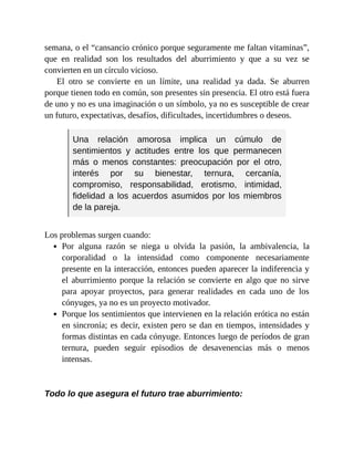 semana, o el “cansancio crónico porque seguramente me faltan vitaminas”,
que en realidad son los resultados del aburrimiento y que a su vez se
convierten en un círculo vicioso.
El otro se convierte en un límite, una realidad ya dada. Se aburren
porque tienen todo en común, son presentes sin presencia. El otro está fuera
de uno y no es una imaginación o un símbolo, ya no es susceptible de crear
un futuro, expectativas, desafíos, dificultades, incertidumbres o deseos.
Una relación amorosa implica un cúmulo de
sentimientos y actitudes entre los que permanecen
más o menos constantes: preocupación por el otro,
interés por su bienestar, ternura, cercanía,
compromiso, responsabilidad, erotismo, intimidad,
fidelidad a los acuerdos asumidos por los miembros
de la pareja.
Los problemas surgen cuando:
Por alguna razón se niega u olvida la pasión, la ambivalencia, la
corporalidad o la intensidad como componente necesariamente
presente en la interacción, entonces pueden aparecer la indiferencia y
el aburrimiento porque la relación se convierte en algo que no sirve
para apoyar proyectos, para generar realidades en cada uno de los
cónyuges, ya no es un proyecto motivador.
Porque los sentimientos que intervienen en la relación erótica no están
en sincronía; es decir, existen pero se dan en tiempos, intensidades y
formas distintas en cada cónyuge. Entonces luego de períodos de gran
ternura, pueden seguir episodios de desavenencias más o menos
intensas.
Todo lo que asegura el futuro trae aburrimiento:
 