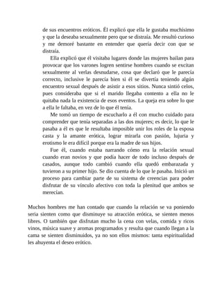de sus encuentros eróticos. Él explicó que ella le gustaba muchísimo
y que la deseaba sexualmente pero que se distraía. Me resultó curioso
y me demoré bastante en entender que quería decir con que se
distraía.
Ella explicó que él visitaba lugares donde las mujeres bailan para
provocar que los varones logren sentirse hombres cuando se excitan
sexualmente al verlas desnudarse, cosa que declaró que le parecía
correcto, inclusive le parecía bien si él se divertía teniendo algún
encuentro sexual después de asistir a esos sitios. Nunca sintió celos,
pues consideraba que si el marido llegaba contento a ella no le
quitaba nada la existencia de esos eventos. La queja era sobre lo que
a ella le faltaba, en vez de lo que él tenía.
Me tomó un tiempo de escucharlo a él con mucho cuidado para
comprender que tenía separadas a las dos mujeres; es decir, lo que le
pasaba a él es que le resultaba imposible unir los roles de la esposa
casta y la amante erótica, lograr mirarla con pasión, lujuria y
erotismo le era difícil porque era la madre de sus hijos.
Fue él, cuando estaba narrando cómo era la relación sexual
cuando eran novios y que podía hacer de todo incluso después de
casados, aunque todo cambió cuando ella quedó embarazada y
tuvieron a su primer hijo. Se dio cuenta de lo que le pasaba. Inició un
proceso para cambiar parte de su sistema de creencias para poder
disfrutar de su vínculo afectivo con toda la plenitud que ambos se
merecían.
Muchos hombres me han contado que cuando la relación se va poniendo
seria sienten como que disminuye su atracción erótica, se sienten menos
libres. O también que disfrutan mucho la cena con velas, comida y ricos
vinos, música suave y aromas programados y resulta que cuando llegan a la
cama se sienten disminuidos, ya no son ellos mismos: tanta espiritualidad
les ahuyenta el deseo erótico.
 