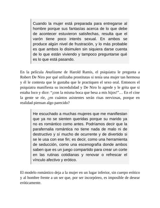 Cuando la mujer está preparada para entregarse al
hombre porque sus fantasías acerca de lo que debe
de acontecer estuvieron satisfechas, resulta que el
varón tiene poco interés sexual. En ambos se
produce algún nivel de frustración, y lo más probable
es que ambos lo disimulen sin siquiera darse cuenta
de lo que están viviendo y tampoco preguntarse qué
es lo que está pasando.
En la película Analízame de Harold Ramis, el psiquiatra le pregunta a
Robert De Niro por qué utilizaba prostitutas si tenía una mujer tan hermosa
y él le contesta que le gustaba que le practiquen el sexo oral. Entonces el
psiquiatra manifiesta su incredulidad y De Niro lo agrede y le grita que si
estaba loco y dice: “¡con la misma boca que besa a mis hijos!”… En el cine
la gente se ríe, ¿en cuántos asistentes serán risas nerviosas, porque en
realidad piensan algo parecido?
He escuchado a muchas mujeres que me manifiestan
que ya no se sienten queridas porque su marido ya
no es romántico como antes. Podríamos decir que la
parafernalia romántica no tiene nada de malo ni de
destructivo y sí mucho de ocurrente y de divertido si
se le usa con ese fin; es decir, como una herramienta
de seducción, como una escenografía donde ambos
saben que es un juego compartido para crear un corte
en las rutinas cotidianas y renovar o refrescar el
vínculo afectivo y erótico.
El modelo romántico deja a la mujer en un lugar inferior, sin cuerpo erótico
y al hombre frente a un ser que, por ser incorpóreo, es imposible de desear
eróticamente.
 