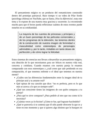 El pensamiento mágico es un producto del romanticismo construido
dentro del prototipo patriarcal. Hace tiempo vi un video de Pilar Sordo
(psicóloga chilena) en YouTube, que se llama ¡Viva la diferencia!, trata este
tema y lo expone de una manera muy graciosa y ocurrente. Lo recomiendo
mucho para que el lector pueda reflexionar cuántos de estos eventos puede
notarlos en su cotidianidad.
La mayoría de los cuentos de princesas y príncipes y
de un buen porcentaje de las películas comerciales y
de los programas de la televisión, las tenemos dentro
de la construcción de nuestra imagen de feminidad o
masculinidad como estereotipos de personajes
admirables y, por lo tanto, imitables en tanto deseo de
perfección y de cómo lograr la felicidad.
Estos sistemas de creencias nos llevan a desarrollar un pensamiento mágico,
una ideación de lo que necesitamos para ser felices en nuestra vida real,
concreta y cotidiana. Cuando estamos con nuestra pareja lo estamos
comparando con esos estereotipos y ¿cuál creen que sale perdiendo en esa
comparación, el que tenemos enfrente o el ideal que tenemos en nuestra
mente?
¿Cuáles son las diferencias fundamentales entre la imagen ideal de tu
príncipe azul y tu amante real?
Qué opinas de esa canción que dice: “no es perfecta, pero es lo que
más se acerca a lo que yo siempre soñé”.
¿Qué tan consciente tienes las imágenes de con quién comparas a tu
pareja?
¿Para qué te sirve comparar? ¿Para pedirle al otro que sea como tú lo
necesitas?
¿Cuántas veces ya lo hiciste? ¿Cómo te fue, qué lograste haciéndolo?
¿Qué te parecería si te contesta que él sólo puede ofrecerte lo que es y
tiene en este momento y que si quieres algo distinto que lo busques en
 