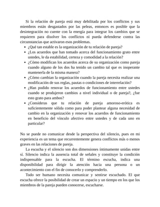 Si la relación de pareja está muy debilitada por los conflictos y sus
miembros están desgastados por las peleas, entonces es posible que la
desintegración no cuente con la energía para integrar los cambios que se
requieren para disolver los conflictos ni pueda defenderse contra las
circunstancias que activaron esos problemas.
¿Qué tan estable es la organización de tu relación de pareja?
¿Los acuerdos que han tomado acerca del funcionamiento grato entre
ustedes, le da estabilidad, certeza y comodidad a la relación?
¿Cómo modifican los acuerdos acerca de su organización como pareja
cuando alguno de los dos ha tenido un cambio tal que es inoperante
mantenerla de la misma manera?
¿Cómo cambian la organización cuando la pareja necesita realizar una
modificación de sus reglas, pautas o condiciones de interrelación?
¿Han podido renovar los acuerdos de funcionamiento entre ustedes
cuando se produjeron cambios a nivel individual o de pareja?, ¿fue
esto grato para ambos?
¿Consideras que tu relación de pareja amoroso-erótica es
suficientemente sólida como para poder plantear alguna necesidad de
cambio en la organización y renovar los acuerdos de funcionamiento
en beneficio del vínculo afectivo entre ustedes y de cada uno en
particular?
No se puede no comunicar desde la perspectiva del silencio, pues en mi
experiencia es un tema que recurrentemente genera conflictos más o menos
graves en las relaciones de pareja.
La escucha y el silencio son dos dimensiones íntimamente unidas entre
sí. Silencio indica la ausencia total de señales y constituye la condición
indispensable para la escucha. El término escucha, indica una
disponibilidad para dirigir la atención hacia una persona o un
acontecimiento con el fin de conocerlo y comprenderlo.
Todo ser humano necesita comunicar y sentirse escuchado. El que
escucha ofrece la posibilidad de crear un espacio y un tiempo en los que los
miembros de la pareja pueden conocerse, escucharse.
 
