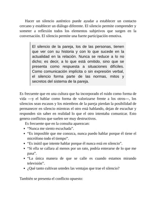 Hacer un silencio auténtico puede ayudar a establecer un contacto
cercano y establecer un diálogo diferente. El silencio permite comprender y
someter a reflexión todos los elementos subjetivos que surgen en la
conversación. El silencio permite una fuerte participación emotiva.
El silencio de la pareja, los de las personas, tienen
que ver con su historia y con lo que sucede en la
actualidad en la relación. Nunca se reduce a lo no
dicho; es decir, a lo que está omitido, sino que se
presenta como respuesta a situaciones difíciles.
Como comunicación implícita o sin expresión verbal,
el silencio forma parte de las normas, mitos y
secretos del sistema de la pareja.
Es frecuente que en una cultura que ha incorporado el ruido como forma de
vida —y el hablar como forma de valorizarse frente a los otros—, los
silencios sean escasos y los miembros de la pareja pierdan la posibilidad de
permanecer en silencio mientras el otro está hablando, dejan de escuchar y
responden sin saber en realidad lo que el otro intentaba comunicar. Esto
genera conflictos que suelen ser muy destructivos.
Es frecuente que en la consulta aparezcan:
“Nunca me siento escuchada”.
“Es imposible que me conozca, nunca puedo hablar porque él tiene el
micrófono todo el tiempo”.
“Es inútil que intente hablar porque él nunca está en silencio”.
“Si ella se callara al menos por un rato, podría enterarse de lo que me
pasa”.
“La única manera de que se calle es cuando estamos mirando
televisión”.
¿Qué tanto cultivan ustedes las ventajas que trae el silencio?
También se presenta el conflicto opuesto:
 