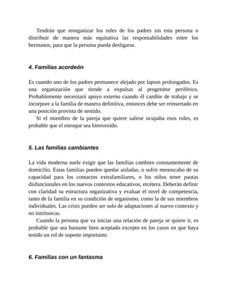 Tendrán que reorganizar los roles de los padres sin esta persona o
distribuir de manera más equitativa las responsabilidades entre los
hermanos, para que la persona pueda desligarse.
4. Familias acordeón
Es cuando uno de los padres permanece alejado por lapsos prolongados. Es
una organización que tiende a expulsar al progenitor periférico.
Probablemente necesitará apoyo externo cuando él cambie de trabajo y se
incorpore a la familia de manera definitiva, entonces debe ser reinsertado en
una posición provista de sentido.
Si el miembro de la pareja que quiere salirse ocupaba esos roles, es
probable que el enroque sea bienvenido.
5. Las familias cambiantes
La vida moderna suele exigir que las familias cambien constantemente de
domicilio. Estas familias pueden quedar aisladas, o sufrir menoscabo de su
capacidad para los contactos extrafamiliares, o los niños tener pautas
disfuncionales en los nuevos contextos educativos, etcétera. Deberán definir
con claridad su estructura organizativa y evaluar el nivel de competencia,
tanto de la familia en su condición de organismo, como la de sus miembros
individuales. Las crisis pueden ser solo de adaptaciones al nuevo contexto y
no intrínsecas.
Cuando la persona que va iniciar una relación de pareja se quiere ir, es
probable que sea bastante bien aceptado excepto en los casos en que haya
tenido un rol de soporte importante.
6. Familias con un fantasma
 