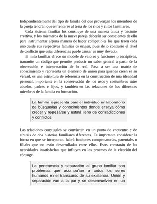 Independientemente del tipo de familia del que provengan los miembros de
la pareja tendrán que enfrentarse al tema de los ritos y mitos familiares.
Cada sistema familiar los construye de una manera única y bastante
creativa, y los miembros de la nueva pareja deberán ser conscientes de ello
para instrumentar alguna manera de hacer compatibles los que traen cada
uno desde sus respectivas familias de origen, pues de lo contrario el nivel
de conflicto que estas diferencias puede causar es muy elevado.
El mito familiar ofrece un modelo de valores y funciones prescriptivas,
transmite un código que permite producir un saber general a partir de la
observación e interpretación de lo real. Pasa a ser una matriz de
conocimiento y representa un elemento de unión para quienes creen en su
verdad, es una estructura de referencia en la construcción de una identidad
personal, importante en la conservación de los usos y costumbres entre
abuelos, padres e hijos, y también en las relaciones de los diferentes
miembros de la familia en formación.
La familia representa para el individuo un laboratorio
de búsquedas y conocimientos donde ensaya cómo
crecer y regresarse y estará lleno de contradicciones
y conflictos.
Las relaciones conyugales se convierten en un punto de encuentro y de
síntesis de dos historias familiares diferentes. Es importante considerar la
forma en que se incorporan, habrá funciones compensatorias, parentales o
filiales que no están desarrolladas entre ellos. Estas constarán de las
necesidades insatisfechas que influyen en los procesos de la elección del
cónyuge.
La pertenencia y separación al grupo familiar son
problemas que acompañan a todos los seres
humanos en el transcurso de su existencia. Unión y
separación van a la par y se desenvuelven en un
 