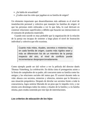 ¿Se habla de sexualidad?
¿Cuáles eran los roles que jugaban en su familia de origen?
Un elemento importante que desarrollaremos más adelante es el nivel de
insatisfacción personal y colectivo que manejen las familias de origen: el
que las personas estén enfocadas a ver lo que falta, lo cual derivará en
construir relaciones superficiales y débiles que basarán sus interacciones en
el consumo de productos materiales.
Cuando esto sucede es muy probable que la organización de la relación
de la pareja sea incapaz de sostener a largo plazo el nivel de frustración
individual y colectiva que ello ocasiona.
Cuanto más mitos, rituales, secretos o misterios haya
en cada familia de origen, cuanto más rígidos sean y
más se diferencien los de un miembro de la pareja
respecto del otro, el nivel de conflicto puede
incrementarse desproporcionadamente.
Como ejemplo puede ser útil volver a ver la película del director danés
Thomas Vinterberg, La celebración. En dicha cinta el protagonista asiste a
la fiesta de cumpleaños de su padre, ahí concurren tanto su familia como los
amigos y las relaciones sociales del status quo. Él acarreó durante toda su
vida: abusos con secretos, misterios y silencios, mismos que lo llevaron a
una situación psiquiátrica. Después de develar sus secretos frente a toda la
concurrencia, logra sentirse liberado de un peso que le impedía vivir, y ese
mismo acto desintegra todos los mitos y rituales de la familia y a la familia
misma, pues estaba sostenida por este tipo de interrelaciones.
Los criterios de educación de los hijos
 