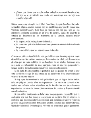 ¿Creen que tienen que acordar sobre todos los puntos de la educación
del hijo o se permitirán que cada uno construya con su hijo una
relación bilateral?
Sólo a manera de ejemplo en el libro Familias y terapia familiar, Salvador
Minuchin plantea cuáles pueden ser los problemas que puede causar una
“familia descontrolada”. Este tipo de familia son las que uno de sus
miembros presenta síntomas en el área de control. Varía de acuerdo al
estadio de desarrollo de los miembros de la familia. Pueden existir
problemas en:
La organización jerárquica de la familia.
La puesta en práctica de las funciones ejecutivas dentro de los roles de
los padres.
La proximidad entre los miembros de la familia.
Cuando un niño es insufrible lo más probable es que los cónyuges se estén
descalificando. No existen monstruos de tres años de edad y ni de un metro
de alto que no estén subidos en los hombros de un adulto. Entonces será
necesaria la elaboración de una jerarquía clara en que los progenitores
tengan control del subsistema ejecutivo y colaborando entre sí.
Si se trata de adolescentes es probable que los padres no sepan lo que
está viviendo su hijo en esta etapa de su desarrollo. Será imprescindible
cultivar el respeto mutuo.
Si hay hijos delincuentes lo más probable es que las reglas de los padres
sólo se apliquen cuando ellos están presentes. Las pautas de comunicación
suelen ser caóticas —los miembros de la familia no son escuchados—
organizadas en torno de interacciones escasas, inconexas y desprovistas de
un valor afectivo.
Si son niños maltratados o bebés que no prosperan, es posible que el
problema sea que los niños se encuentren en peligro. En el primero es
probable que los progenitores no cuenten con sistemas de apoyo y que en
general tengan subsistemas demasiado unidos. Tendrán que desarrollar una
técnica de deslindar fronteras para resolver los problemas que se generaron.
 