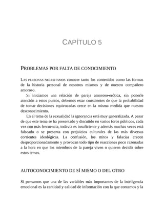 CAPÍTULO 5
PROBLEMAS POR FALTA DE CONOCIMIENTO
LAS PERSONAS NECESITAMOS conocer tanto los contenidos como las formas
de la historia personal de nosotros mismos y de nuestro compañero
amoroso.
Si iniciamos una relación de pareja amoroso-erótica, sin ponerle
atención a estos puntos, debemos estar conscientes de que la probabilidad
de tomar decisiones equivocadas crece en la misma medida que nuestro
desconocimiento.
En el tema de la sexualidad la ignorancia está muy generalizada. A pesar
de que este tema se ha presentado y discutido en varios foros públicos, cada
vez con más frecuencia, todavía es insuficiente y además muchas veces está
falseado o se presenta con prejuicios culturales de las más diversas
corrientes ideológicas. La confusión, los mitos y falacias crecen
desproporcionadamente y provocan todo tipo de reacciones poco razonadas
a la hora en que los miembros de la pareja viven o quieren decidir sobre
estos temas.
AUTOCONOCIMIENTO DE SÍ MISMO O DEL OTRO
Si pensamos que una de las variables más importantes de la inteligencia
emocional es la cantidad y calidad de información con la que contamos y la
 