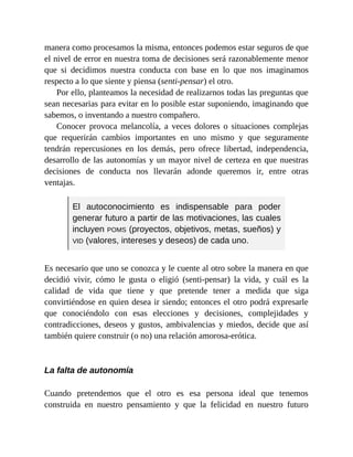 manera como procesamos la misma, entonces podemos estar seguros de que
el nivel de error en nuestra toma de decisiones será razonablemente menor
que si decidimos nuestra conducta con base en lo que nos imaginamos
respecto a lo que siente y piensa (senti-pensar) el otro.
Por ello, planteamos la necesidad de realizarnos todas las preguntas que
sean necesarias para evitar en lo posible estar suponiendo, imaginando que
sabemos, o inventando a nuestro compañero.
Conocer provoca melancolía, a veces dolores o situaciones complejas
que requerirán cambios importantes en uno mismo y que seguramente
tendrán repercusiones en los demás, pero ofrece libertad, independencia,
desarrollo de las autonomías y un mayor nivel de certeza en que nuestras
decisiones de conducta nos llevarán adonde queremos ir, entre otras
ventajas.
El autoconocimiento es indispensable para poder
generar futuro a partir de las motivaciones, las cuales
incluyen POMS (proyectos, objetivos, metas, sueños) y
VID (valores, intereses y deseos) de cada uno.
Es necesario que uno se conozca y le cuente al otro sobre la manera en que
decidió vivir, cómo le gusta o eligió (senti-pensar) la vida, y cuál es la
calidad de vida que tiene y que pretende tener a medida que siga
convirtiéndose en quien desea ir siendo; entonces el otro podrá expresarle
que conociéndolo con esas elecciones y decisiones, complejidades y
contradicciones, deseos y gustos, ambivalencias y miedos, decide que así
también quiere construir (o no) una relación amorosa-erótica.
La falta de autonomía
Cuando pretendemos que el otro es esa persona ideal que tenemos
construida en nuestro pensamiento y que la felicidad en nuestro futuro
 