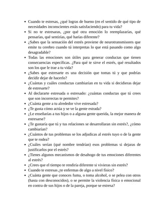 Cuando te estresas, ¿qué logras de bueno (en el sentido de qué tipo de
necesidades inconscientes estás satisfaciendo) para tu vida?
Si no te estresaras, ¿por qué otra emoción lo reemplazarías, qué
pensarías, qué sentirías, qué harías diferente?
¿Sabes que la sensación del estrés proviene de neurotransmisores que
emite tu cerebro cuando tú interpretas lo que está pasando como algo
desagradable?
Todas las emociones son útiles para generar conductas que tienen
consecuencias específicas. ¿Para qué te sirve el estrés, qué resultados
son los que le trae a tu vida?
¿Sabes que estresarte es una decisión que tomas tú y que podrías
decidir dejar de hacerlo?
¿Cuántas y cuáles conductas cambiarían en tu vida si decidieras dejar
de estresarte?
Al declararte estresada o estresado: ¿cuántas conductas que tú crees
que son incorrectas te permites?
¿Cuánta gente a tu alrededor vive estresada?
¿Te gusta cómo actúa y se ve la gente estrada?
¿Le enseñarías a tus hijos o a alguna gente querida, la mejor manera de
estresarse?
¿Te gustaría que tú y tus relaciones se desarrollaran sin estrés?, ¿cómo
cambiarían?
¿Cuántos de tus problemas se los adjudicas al estrés tuyo o de la gente
que te rodea?
¿Cuáles serían (qué nombre tendrían) esos problemas si dejaras de
justificarlos por el estrés?
¿Tienes algunos mecanismos de desahogo de tus emociones diferentes
al estrés?
¿Crees que el tiempo te rendiría diferente si vivieras sin estrés?
Cuando te estresas ¿te enfermas de algo a nivel físico?
¿Cuánta gente que conoces fuma, o toma alcohol, o se pelea con otros
(hasta con desconocidos), o se permite la violencia física o emocional
en contra de sus hijos o de la pareja, porque se estresa?
 