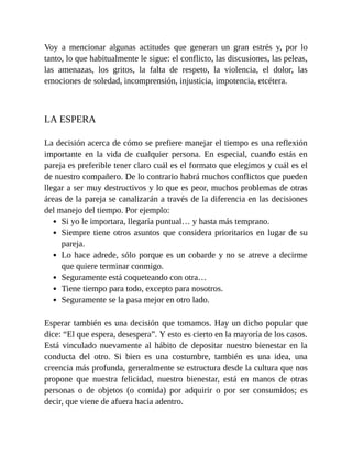 Voy a mencionar algunas actitudes que generan un gran estrés y, por lo
tanto, lo que habitualmente le sigue: el conflicto, las discusiones, las peleas,
las amenazas, los gritos, la falta de respeto, la violencia, el dolor, las
emociones de soledad, incomprensión, injusticia, impotencia, etcétera.
LA ESPERA
La decisión acerca de cómo se prefiere manejar el tiempo es una reflexión
importante en la vida de cualquier persona. En especial, cuando estás en
pareja es preferible tener claro cuál es el formato que elegimos y cuál es el
de nuestro compañero. De lo contrario habrá muchos conflictos que pueden
llegar a ser muy destructivos y lo que es peor, muchos problemas de otras
áreas de la pareja se canalizarán a través de la diferencia en las decisiones
del manejo del tiempo. Por ejemplo:
Si yo le importara, llegaría puntual… y hasta más temprano.
Siempre tiene otros asuntos que considera prioritarios en lugar de su
pareja.
Lo hace adrede, sólo porque es un cobarde y no se atreve a decirme
que quiere terminar conmigo.
Seguramente está coqueteando con otra…
Tiene tiempo para todo, excepto para nosotros.
Seguramente se la pasa mejor en otro lado.
Esperar también es una decisión que tomamos. Hay un dicho popular que
dice: “El que espera, desespera”. Y esto es cierto en la mayoría de los casos.
Está vinculado nuevamente al hábito de depositar nuestro bienestar en la
conducta del otro. Si bien es una costumbre, también es una idea, una
creencia más profunda, generalmente se estructura desde la cultura que nos
propone que nuestra felicidad, nuestro bienestar, está en manos de otras
personas o de objetos (o comida) por adquirir o por ser consumidos; es
decir, que viene de afuera hacia adentro.
 