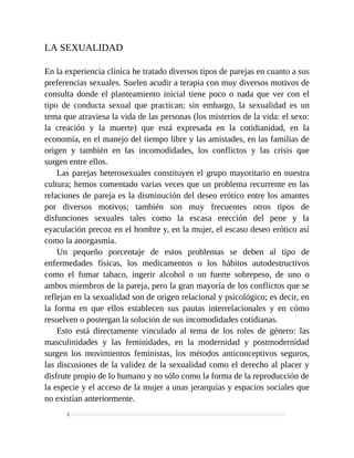 LA SEXUALIDAD
En la experiencia clínica he tratado diversos tipos de parejas en cuanto a sus
preferencias sexuales. Suelen acudir a terapia con muy diversos motivos de
consulta donde el planteamiento inicial tiene poco o nada que ver con el
tipo de conducta sexual que practican; sin embargo, la sexualidad es un
tema que atraviesa la vida de las personas (los misterios de la vida: el sexo:
la creación y la muerte) que está expresada en la cotidianidad, en la
economía, en el manejo del tiempo libre y las amistades, en las familias de
origen y también en las incomodidades, los conflictos y las crisis que
surgen entre ellos.
Las parejas heterosexuales constituyen el grupo mayoritario en nuestra
cultura; hemos comentado varias veces que un problema recurrente en las
relaciones de pareja es la disminución del deseo erótico entre los amantes
por diversos motivos; también son muy frecuentes otros tipos de
disfunciones sexuales tales como la escasa erección del pene y la
eyaculación precoz en el hombre y, en la mujer, el escaso deseo erótico así
como la anorgasmia.
Un pequeño porcentaje de estos problemas se deben al tipo de
enfermedades físicas, los medicamentos o los hábitos autodestructivos
como el fumar tabaco, ingerir alcohol o un fuerte sobrepeso, de uno o
ambos miembros de la pareja, pero la gran mayoría de los conflictos que se
reflejan en la sexualidad son de origen relacional y psicológico; es decir, en
la forma en que ellos establecen sus pautas interrelacionales y en cómo
resuelven o postergan la solución de sus incomodidades cotidianas.
Esto está directamente vinculado al tema de los roles de género: las
masculinidades y las feminidades, en la modernidad y postmodernidad
surgen los movimientos feministas, los métodos anticonceptivos seguros,
las discusiones de la validez de la sexualidad como el derecho al placer y
disfrute propio de lo humano y no sólo como la forma de la reproducción de
la especie y el acceso de la mujer a unas jerarquías y espacios sociales que
no existían anteriormente.
 
