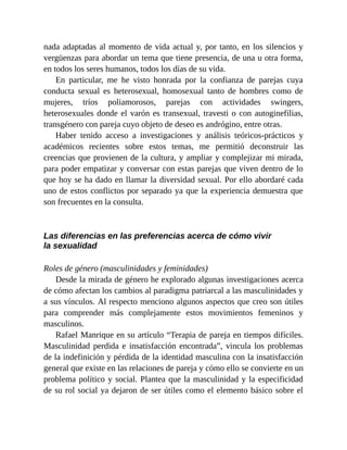 nada adaptadas al momento de vida actual y, por tanto, en los silencios y
vergüenzas para abordar un tema que tiene presencia, de una u otra forma,
en todos los seres humanos, todos los días de su vida.
En particular, me he visto honrada por la confianza de parejas cuya
conducta sexual es heterosexual, homosexual tanto de hombres como de
mujeres, tríos poliamorosos, parejas con actividades swingers,
heterosexuales donde el varón es transexual, travesti o con autoginefilias,
transgénero con pareja cuyo objeto de deseo es andrógino, entre otras.
Haber tenido acceso a investigaciones y análisis teóricos-prácticos y
académicos recientes sobre estos temas, me permitió deconstruir las
creencias que provienen de la cultura, y ampliar y complejizar mi mirada,
para poder empatizar y conversar con estas parejas que viven dentro de lo
que hoy se ha dado en llamar la diversidad sexual. Por ello abordaré cada
uno de estos conflictos por separado ya que la experiencia demuestra que
son frecuentes en la consulta.
Las diferencias en las preferencias acerca de cómo vivir
la sexualidad
Roles de género (masculinidades y feminidades)
Desde la mirada de género he explorado algunas investigaciones acerca
de cómo afectan los cambios al paradigma patriarcal a las masculinidades y
a sus vínculos. Al respecto menciono algunos aspectos que creo son útiles
para comprender más complejamente estos movimientos femeninos y
masculinos.
Rafael Manrique en su artículo “Terapia de pareja en tiempos difíciles.
Masculinidad perdida e insatisfacción encontrada”, vincula los problemas
de la indefinición y pérdida de la identidad masculina con la insatisfacción
general que existe en las relaciones de pareja y cómo ello se convierte en un
problema político y social. Plantea que la masculinidad y la especificidad
de su rol social ya dejaron de ser útiles como el elemento básico sobre el
 