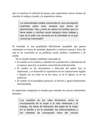 que se construye la relación de pareja, pues aparecieron nuevas formas de
concebir el trabajo, el poder y la experiencia íntima.
La masculinidad estaba construida en una concepción
machista sobre esos campos que ahora se
desmoronan. Hoy ¿cómo se valora un hombre que no
tiene poder y muchas veces tampoco tiene trabajo y
que se le pide una cercanía en la intimidad en la que
nunca fue entrenado?
El resultado es una perplejidad difícilmente manejable que genera
sufrimiento en forma de ansiedad, depresión y violencia mental y física (lo
cual se ha convertido en un problema social, político, económico y de
salud).
En un mundo siempre cambiante expresado en:
El cambio en los medios y métodos de la producción y distribución de
la riqueza: pues hoy se produce conocimiento (información).
El cambio en los mecanismos y detección del poder: hoy es
impersonal, y se desarrolló la supremacía de las corporaciones legales
e ilegales (ya no están ni en los reyes, ni en la iglesia, ni en los
políticos).
El cambio en el paradigma patriarcal, su declive y agonía (feminismo/
masculinidad).
Es importante complejizar la mirada para entender los nuevos sufrimientos
humanos.
Los cambios en los roles femeninos como la
incorporación de la mujer a la vida intelectual y el
trabajo, las ideas de liberación del papel de la mujer
en la familia y en la sociedad, los anticonceptivos y
los métodos de concepción fuera del vínculo
 