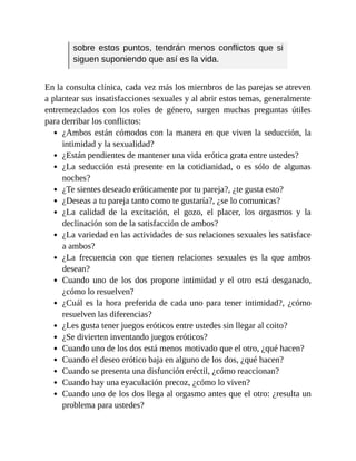 sobre estos puntos, tendrán menos conflictos que si
siguen suponiendo que así es la vida.
En la consulta clínica, cada vez más los miembros de las parejas se atreven
a plantear sus insatisfacciones sexuales y al abrir estos temas, generalmente
entremezclados con los roles de género, surgen muchas preguntas útiles
para derribar los conflictos:
¿Ambos están cómodos con la manera en que viven la seducción, la
intimidad y la sexualidad?
¿Están pendientes de mantener una vida erótica grata entre ustedes?
¿La seducción está presente en la cotidianidad, o es sólo de algunas
noches?
¿Te sientes deseado eróticamente por tu pareja?, ¿te gusta esto?
¿Deseas a tu pareja tanto como te gustaría?, ¿se lo comunicas?
¿La calidad de la excitación, el gozo, el placer, los orgasmos y la
declinación son de la satisfacción de ambos?
¿La variedad en las actividades de sus relaciones sexuales les satisface
a ambos?
¿La frecuencia con que tienen relaciones sexuales es la que ambos
desean?
Cuando uno de los dos propone intimidad y el otro está desganado,
¿cómo lo resuelven?
¿Cuál es la hora preferida de cada uno para tener intimidad?, ¿cómo
resuelven las diferencias?
¿Les gusta tener juegos eróticos entre ustedes sin llegar al coito?
¿Se divierten inventando juegos eróticos?
Cuando uno de los dos está menos motivado que el otro, ¿qué hacen?
Cuando el deseo erótico baja en alguno de los dos, ¿qué hacen?
Cuando se presenta una disfunción eréctil, ¿cómo reaccionan?
Cuando hay una eyaculación precoz, ¿cómo lo viven?
Cuando uno de los dos llega al orgasmo antes que el otro: ¿resulta un
problema para ustedes?
 
