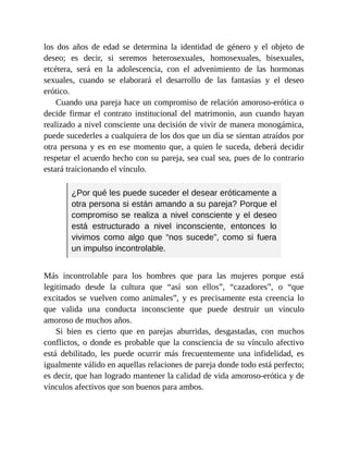 los dos años de edad se determina la identidad de género y el objeto de
deseo; es decir, si seremos heterosexuales, homosexuales, bisexuales,
etcétera, será en la adolescencia, con el advenimiento de las hormonas
sexuales, cuando se elaborará el desarrollo de las fantasías y el deseo
erótico.
Cuando una pareja hace un compromiso de relación amoroso-erótica o
decide firmar el contrato institucional del matrimonio, aun cuando hayan
realizado a nivel consciente una decisión de vivir de manera monogámica,
puede sucederles a cualquiera de los dos que un día se sientan atraídos por
otra persona y es en ese momento que, a quien le suceda, deberá decidir
respetar el acuerdo hecho con su pareja, sea cual sea, pues de lo contrario
estará traicionando el vínculo.
¿Por qué les puede suceder el desear eróticamente a
otra persona si están amando a su pareja? Porque el
compromiso se realiza a nivel consciente y el deseo
está estructurado a nivel inconsciente, entonces lo
vivimos como algo que “nos sucede”, como si fuera
un impulso incontrolable.
Más incontrolable para los hombres que para las mujeres porque está
legitimado desde la cultura que “así son ellos”, “cazadores”, o “que
excitados se vuelven como animales”, y es precisamente esta creencia lo
que valida una conducta inconsciente que puede destruir un vínculo
amoroso de muchos años.
Si bien es cierto que en parejas aburridas, desgastadas, con muchos
conflictos, o donde es probable que la consciencia de su vínculo afectivo
está debilitado, les puede ocurrir más frecuentemente una infidelidad, es
igualmente válido en aquellas relaciones de pareja donde todo está perfecto;
es decir, que han logrado mantener la calidad de vida amoroso-erótica y de
vínculos afectivos que son buenos para ambos.
 