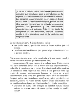 ¿Cuál es la salida? Tomar consciencia que no somos
animales que copulamos para la reproducción de la
especie, ni la excitación erótica nos convierte en ellos.
Las personas se comprometen y envejecen, el deseo
erótico no se compromete ni envejece, porque es una
idea, una red neuronal que se estructuró en nuestra
juventud, allí permanece y en determinadas
circunstancias será activada. Esto no nos inhibe la
inteligencia ni nos embrutece, siempre podemos
decidir a nivel consciente cuál es la conducta que
elegimos tener.
Lo importante será partir de estos elementos reales:
Nos puede suceder que un día sintamos deseos eróticos por otra
persona.
La cultura autoriza al hombre para que satisfaga su instinto (con todo
lo que esto implica).
Si tenemos estos dos temas en la consciencia, será algo menos complejo
decidir cuál será el acuerdo que ambos quieren vivir.
Los mayores conflictos en cuanto a la sexualidad nacen debido a que se
trata de un tema tabú, porque todo el mundo sabe que así (supuestamente)
es la vida. Y cuando aparece el evento determinado desde el inconsciente
las personas ni están preparadas para vivirlo a nivel personal como algo
propio de nuestro funcionamiento humano, ni tienen un acuerdo
suficientemente claro como para permitirles actuar desde la consciencia.
Entonces suelen caer en adulterios, engaños o mentiras que deteriora su
autoestima, quiebra sus valores de vida, dejan de confiar en sí mismos y en
esa medida en el otro, llenan sus vidas de confusión y deudas impagables.
¿Tuvieron en cuenta este principio de realidad humana cuando
hicieron su acuerdo acerca de cómo querían manejar su modelo
sexual?
 
