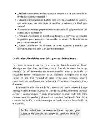 ¿Reflexionaron acerca de las ventajas y desventajas de cada uno de los
modelos sexuales conocidos?
¿Crearon o inventaron un modelo para vivir la sexualidad de la pareja
que contemple los principios de realidad y además sea ideal para
ambos?
Si aún no hicieron su propio modelo de sexualidad, ¿alguno de los dos
se resistiría a elaborarlo?
¿Para qué se opondría un miembro de la pareja a conversar un tema tan
importante para mantener o desarrollar la solidez de la relación de
pareja amoroso-erótica?
¿Fueron cambiando los términos de estos acuerdos a medida que
fueron pasando los años y los acontecimientos?
La disminución del deseo erótico y otras disfunciones
En cuanto a estos temas vuelvo a presentar las reflexiones de Rafael
Manrique en libro Sexo, erotismo y amor. Para él, lo sexual ha de ser
separado de los fenómenos de enamoramiento, amor y erotismo. La
sexualidad (como reproducción) es un fenómeno biológico que es muy
común en una gran variedad de seres vivos; pero erotismo, amor y
enamoramiento, son fenómenos exclusivamente humanos. Son dimensiones
diferentes.
La dimensión más básica es la de la sexualidad, la más universal. Luego
aparece el erotismo que se apoya en la de la sexualidad, sobre ésta se puede
asentar el enamoramiento y puede desarrollarse el amor. Todo esto como
camino frecuente, posible y deseable en la cultura occidental. Para ello se
crea una institución, el matrimonio que es donde se acaba la evolución de
este camino.
En las relaciones amorosas-eróticas hay un gran
potencial de cambio, las personas perciben su unión
 