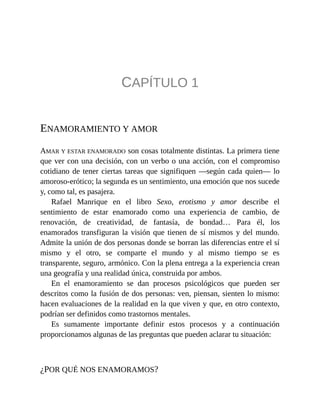 CAPÍTULO 1
ENAMORAMIENTO Y AMOR
AMAR Y ESTAR ENAMORADO son cosas totalmente distintas. La primera tiene
que ver con una decisión, con un verbo o una acción, con el compromiso
cotidiano de tener ciertas tareas que signifiquen —según cada quien— lo
amoroso-erótico; la segunda es un sentimiento, una emoción que nos sucede
y, como tal, es pasajera.
Rafael Manrique en el libro Sexo, erotismo y amor describe el
sentimiento de estar enamorado como una experiencia de cambio, de
renovación, de creatividad, de fantasía, de bondad… Para él, los
enamorados transfiguran la visión que tienen de sí mismos y del mundo.
Admite la unión de dos personas donde se borran las diferencias entre el sí
mismo y el otro, se comparte el mundo y al mismo tiempo se es
transparente, seguro, armónico. Con la plena entrega a la experiencia crean
una geografía y una realidad única, construida por ambos.
En el enamoramiento se dan procesos psicológicos que pueden ser
descritos como la fusión de dos personas: ven, piensan, sienten lo mismo:
hacen evaluaciones de la realidad en la que viven y que, en otro contexto,
podrían ser definidos como trastornos mentales.
Es sumamente importante definir estos procesos y a continuación
proporcionamos algunas de las preguntas que pueden aclarar tu situación:
¿POR QUÉ NOS ENAMORAMOS?
 