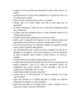¿Alguna vez te ha sucedido que disminuyó tu deseo erótico frente a tu
pareja?
¿Analizaste que es lo que está sucediendo en tu relación con ella y en
el contexto que te rodea?
¿Qué es lo que cambió cuando la miras y la sientes?
¿Sientes que ya la tienes segura, que ella es tuya, igual que un
automóvil?
¿Cuándo comenzaste a sentir que ya es innecesario conquistarla cada
día, a cada hora?
¿Cuántos ratos de intimidad creativa se están otorgando dentro de su
cotidianidad de pareja?
¿Ambos experimentan orgasmos en su relación erótica?
¿Saben que la negación del orgasmo es una actividad mental que
generalmente tiene motivos de control y dominio sobre el otro?
¿Son conscientes de que las relaciones sexuales sin orgasmos pierden
interés, fuerza y generan aburrimiento?
¿Ya experimentaron que cuando de manera repetida uno solo de los
miembros de la pareja es el que tiene orgasmos, se crea una sensación
de falta de equidad, como cuando se recibe mucho y se da poco a
cambio?
¿Cuántos días hace que dejó de pegar tabiques de amor?
¿Cuánto hace que dejaste de pensar que ella está en un mundo que sí la
puedes conquistar y que se irá detrás de renovados sueños? ¿O
simplemente que nunca tenemos la vida comprada y que un día
cualquiera será imposible volver a casa?
¿Sabes desde cuándo comenzó a aburrirse?
¿Cómo estás en tu vida personal?, ¿te sientes satisfecho con lo que
estás haciendo?
¿Qué está pasando en tu ámbito personal, tu trabajo, tus ingresos
monetarios, tus hobbies, su vida espiritual?
¿Qué estás haciendo en tu tiempo libre?, ¿cómo compartes con tu
pareja esos tiempos, iniciativas diferentes?
 