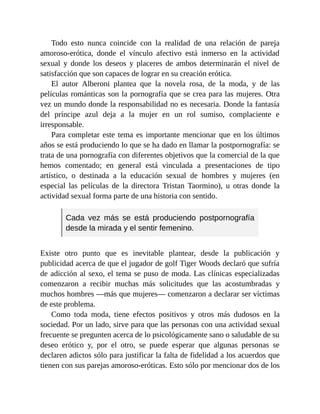 Todo esto nunca coincide con la realidad de una relación de pareja
amoroso-erótica, donde el vínculo afectivo está inmerso en la actividad
sexual y donde los deseos y placeres de ambos determinarán el nivel de
satisfacción que son capaces de lograr en su creación erótica.
El autor Alberoni plantea que la novela rosa, de la moda, y de las
películas románticas son la pornografía que se crea para las mujeres. Otra
vez un mundo donde la responsabilidad no es necesaria. Donde la fantasía
del príncipe azul deja a la mujer en un rol sumiso, complaciente e
irresponsable.
Para completar este tema es importante mencionar que en los últimos
años se está produciendo lo que se ha dado en llamar la postpornografía: se
trata de una pornografía con diferentes objetivos que la comercial de la que
hemos comentado; en general está vinculada a presentaciones de tipo
artístico, o destinada a la educación sexual de hombres y mujeres (en
especial las películas de la directora Tristan Taormino), u otras donde la
actividad sexual forma parte de una historia con sentido.
Cada vez más se está produciendo postpornografía
desde la mirada y el sentir femenino.
Existe otro punto que es inevitable plantear, desde la publicación y
publicidad acerca de que el jugador de golf Tiger Woods declaró que sufría
de adicción al sexo, el tema se puso de moda. Las clínicas especializadas
comenzaron a recibir muchas más solicitudes que las acostumbradas y
muchos hombres —más que mujeres— comenzaron a declarar ser víctimas
de este problema.
Como toda moda, tiene efectos positivos y otros más dudosos en la
sociedad. Por un lado, sirve para que las personas con una actividad sexual
frecuente se pregunten acerca de lo psicológicamente sano o saludable de su
deseo erótico y, por el otro, se puede esperar que algunas personas se
declaren adictos sólo para justificar la falta de fidelidad a los acuerdos que
tienen con sus parejas amoroso-eróticas. Esto sólo por mencionar dos de los
 