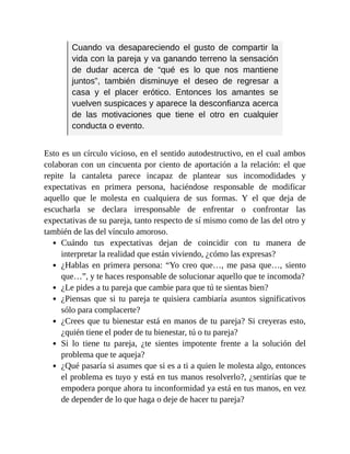 Cuando va desapareciendo el gusto de compartir la
vida con la pareja y va ganando terreno la sensación
de dudar acerca de “qué es lo que nos mantiene
juntos”, también disminuye el deseo de regresar a
casa y el placer erótico. Entonces los amantes se
vuelven suspicaces y aparece la desconfianza acerca
de las motivaciones que tiene el otro en cualquier
conducta o evento.
Esto es un círculo vicioso, en el sentido autodestructivo, en el cual ambos
colaboran con un cincuenta por ciento de aportación a la relación: el que
repite la cantaleta parece incapaz de plantear sus incomodidades y
expectativas en primera persona, haciéndose responsable de modificar
aquello que le molesta en cualquiera de sus formas. Y el que deja de
escucharla se declara irresponsable de enfrentar o confrontar las
expectativas de su pareja, tanto respecto de sí mismo como de las del otro y
también de las del vínculo amoroso.
Cuándo tus expectativas dejan de coincidir con tu manera de
interpretar la realidad que están viviendo, ¿cómo las expresas?
¿Hablas en primera persona: “Yo creo que…, me pasa que…, siento
que…”, y te haces responsable de solucionar aquello que te incomoda?
¿Le pides a tu pareja que cambie para que tú te sientas bien?
¿Piensas que si tu pareja te quisiera cambiaría asuntos significativos
sólo para complacerte?
¿Crees que tu bienestar está en manos de tu pareja? Si creyeras esto,
¿quién tiene el poder de tu bienestar, tú o tu pareja?
Si lo tiene tu pareja, ¿te sientes impotente frente a la solución del
problema que te aqueja?
¿Qué pasaría si asumes que si es a ti a quien le molesta algo, entonces
el problema es tuyo y está en tus manos resolverlo?, ¿sentirías que te
empodera porque ahora tu inconformidad ya está en tus manos, en vez
de depender de lo que haga o deje de hacer tu pareja?
 