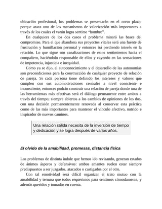 ubicación profesional, los problemas se presentarán en el corto plazo,
porque ataca uno de los mecanismos de valorización más importantes a
través de los cuales el varón logra sentirse “hombre”.
En cualquiera de los dos casos el problema minará las bases del
compromiso. Para el que abandona sus proyectos vitales será una fuente de
frustración y humillación personal y entonces irá perdiendo interés en la
relación. Lo que sigue son canalizaciones de estos sentimientos hacia el
compañero, haciéndolo responsable de ellos y cayendo en las sensaciones
de impotencia, injusticia e inequidad.
Como ya se dijo, el autoconocimiento y el desarrollo de las autonomías
son precondiciones para la construcción de cualquier proyecto de relación
de pareja. Si cada persona tiene definido los intereses y valores que
cumplen con sus automotivaciones centrales a nivel consciente e
inconsciente, entonces podrán construir una relación de pareja donde una de
las herramientas más efectivas será el diálogo permanente entre ambos a
través del tiempo; siempre abiertos a los cambios de opiniones de los dos,
con una decisión permanentemente renovada al conservar esta práctica
como de las más importantes para mantener el vínculo afectivo, nutrido e
inspirador de nuevos caminos.
Una relación sólida necesita de la inversión de tiempo
y dedicación y se logra después de varios años.
El olvido de la amabilidad, promesas, distancia física
Los problemas de distinta índole que hemos ido revisando, generan estados
de ánimos ásperos y defensivos: ambos amantes suelen estar siempre
predispuestos a ser juzgados, atacados o castigados por el otro.
Con tal emotividad será difícil organizar el trato mutuo con la
amabilidad y ternura que todos requerimos para sentirnos cómodamente, y
además queridos y tomados en cuenta.
 