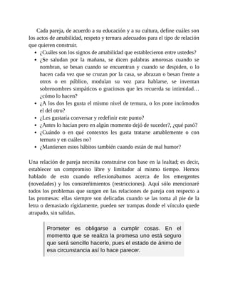 Cada pareja, de acuerdo a su educación y a su cultura, define cuáles son
los actos de amabilidad, respeto y ternura adecuados para el tipo de relación
que quieren construir.
¿Cuáles son los signos de amabilidad que establecieron entre ustedes?
¿Se saludan por la mañana, se dicen palabras amorosas cuando se
nombran, se besan cuando se encuentran y cuando se despiden, o lo
hacen cada vez que se cruzan por la casa, se abrazan o besan frente a
otros o en público, modulan su voz para hablarse, se inventan
sobrenombres simpáticos o graciosos que les recuerda su intimidad…
¿cómo lo hacen?
¿A los dos les gusta el mismo nivel de ternura, o los pone incómodos
el del otro?
¿Les gustaría conversar y redefinir este punto?
¿Antes lo hacían pero en algún momento dejó de suceder?, ¿qué pasó?
¿Cuándo o en qué contextos les gusta tratarse amablemente o con
ternura y en cuáles no?
¿Mantienen estos hábitos también cuando están de mal humor?
Una relación de pareja necesita construirse con base en la lealtad; es decir,
establecer un compromiso libre y limitador al mismo tiempo. Hemos
hablado de esto cuando reflexionábamos acerca de los emergentes
(novedades) y los constreñimientos (restricciones). Aquí sólo mencionaré
todos los problemas que surgen en las relaciones de pareja con respecto a
las promesas: ellas siempre son delicadas cuando se las toma al pie de la
letra o demasiado rígidamente, pueden ser trampas donde el vínculo quede
atrapado, sin salidas.
Prometer es obligarse a cumplir cosas. En el
momento que se realiza la promesa uno está seguro
que será sencillo hacerlo, pues el estado de ánimo de
esa circunstancia así lo hace parecer.
 