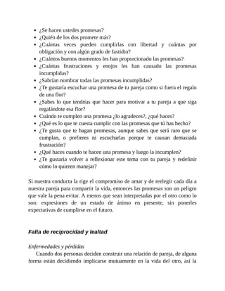 ¿Se hacen ustedes promesas?
¿Quién de los dos promete más?
¿Cuántas veces pueden cumplirlas con libertad y cuántas por
obligación y con algún grado de fastidio?
¿Cuántos buenos momentos les han proporcionado las promesas?
¿Cuántas frustraciones y enojos les han causado las promesas
incumplidas?
¿Sabrían nombrar todas las promesas incumplidas?
¿Te gustaría escuchar una promesa de tu pareja como si fuera el regalo
de una flor?
¿Sabes lo que tendrías que hacer para motivar a tu pareja a que siga
regalándote esa flor?
Cuándo te cumplen una promesa ¿lo agradeces?, ¿qué haces?
¿Qué es lo que te cuesta cumplir con las promesas que tú has hecho?
¿Te gusta que te hagan promesas, aunque sabes que será raro que se
cumplan, o prefieres ni escucharlas porque te causan demasiada
frustración?
¿Qué haces cuando te hacen una promesa y luego la incumplen?
¿Te gustaría volver a reflexionar este tema con tu pareja y redefinir
cómo lo quieren manejar?
Si nuestra conducta la rige el compromiso de amar y de reelegir cada día a
nuestra pareja para compartir la vida, entonces las promesas son un peligro
que vale la pena evitar. A menos que sean interpretadas por el otro como lo
son: expresiones de un estado de ánimo en presente, sin ponerles
expectativas de cumplirse en el futuro.
Falta de reciprocidad y lealtad
Enfermedades y pérdidas
Cuando dos personas deciden construir una relación de pareja, de alguna
forma están decidiendo implicarse mutuamente en la vida del otro, así la
 