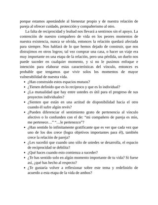 porque estamos apostándole al bienestar propio y de nuestra relación de
pareja al ofrecer cuidado, protección y compañerismo al otro.
La falta de reciprocidad y lealtad nos llevará a sentirnos sin el apoyo. La
contención de nuestro compañero de vida en los peores momentos de
nuestra existencia, nunca se olvida, entonces la relación quedará afectada
para siempre. Nos hablará de lo que hemos dejado de construir, que nos
distrajimos en otros logros; tal vez comprar una casa, o hacer un viaje era
muy importante en una etapa de la relación, pero una pérdida, un duelo nos
puede suceder en cualquier momento, y si no le pusimos enfoque e
intención para elaborar estas características del vínculo, entonces es
probable que tengamos que vivir solos los momentos de mayor
vulnerabilidad de nuestra vida.
¿Han construido estos espacios mutuos?
¿Tienen definido que es lo recíproco y que es lo individual?
¿La mutualidad que hay entre ustedes es útil para el progreso de sus
proyectos individuales?
¿Sienten que están en una actitud de disponibilidad hacia el otro
cuando él sufre algún revés?
¿Pueden diferenciar el sentimiento grato de pertenencia al vínculo
afectivo o lo confunden con el de: “mi compañero de pareja es mío,
me pertenece…” “…le pertenezco”?
¿Han sentido lo infinitamente gratificante que es ver que cada vez que
uno de los dos crece (logra objetivos importantes para él), también
crece la relación de pareja?
¿Les sucedió que cuando uno sólo de ustedes se desarrolla, el espacio
de reciprocidad se debilita?
¿Qué haces cuando esto comienza a suceder?
¿Te has sentido solo en algún momento importante de tu vida? Si fuese
así, ¿qué has hecho al respecto?
¿Te gustaría volver a reflexionar sobre este tema y redefinirlo de
acuerdo a esta etapa de la vida de ambos?
 