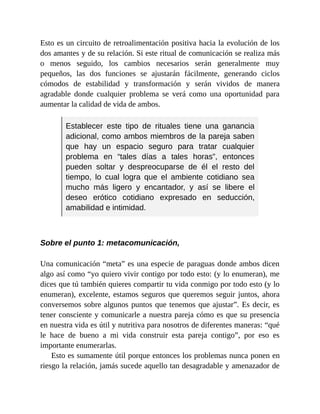 Esto es un circuito de retroalimentación positiva hacia la evolución de los
dos amantes y de su relación. Si este ritual de comunicación se realiza más
o menos seguido, los cambios necesarios serán generalmente muy
pequeños, las dos funciones se ajustarán fácilmente, generando ciclos
cómodos de estabilidad y transformación y serán vividos de manera
agradable donde cualquier problema se verá como una oportunidad para
aumentar la calidad de vida de ambos.
Establecer este tipo de rituales tiene una ganancia
adicional, como ambos miembros de la pareja saben
que hay un espacio seguro para tratar cualquier
problema en “tales días a tales horas”, entonces
pueden soltar y despreocuparse de él el resto del
tiempo, lo cual logra que el ambiente cotidiano sea
mucho más ligero y encantador, y así se libere el
deseo erótico cotidiano expresado en seducción,
amabilidad e intimidad.
Sobre el punto 1: metacomunicación,
Una comunicación “meta” es una especie de paraguas donde ambos dicen
algo así como “yo quiero vivir contigo por todo esto: (y lo enumeran), me
dices que tú también quieres compartir tu vida conmigo por todo esto (y lo
enumeran), excelente, estamos seguros que queremos seguir juntos, ahora
conversemos sobre algunos puntos que tenemos que ajustar”. Es decir, es
tener consciente y comunicarle a nuestra pareja cómo es que su presencia
en nuestra vida es útil y nutritiva para nosotros de diferentes maneras: “qué
le hace de bueno a mi vida construir esta pareja contigo”, por eso es
importante enumerarlas.
Esto es sumamente útil porque entonces los problemas nunca ponen en
riesgo la relación, jamás sucede aquello tan desagradable y amenazador de
 