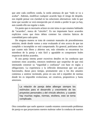 que ante cada conflicto cunda, la sorda amenaza de que “todo se va a
acabar”. Además, modificar cualquier acuerdo bajo el riesgo de despido,
nos impide pensar con claridad en las soluciones alternativas: todo lo que
tiene que suceder se verá entorpecido por el miedo a perder lo que ya hay,
aun cuando ello sea regular o malo.
Un punto que es necesario aclarar en este tema es que estamos hablando
de “acuerdos”, nunca de “cárceles”. Es tan importante hacer acuerdos
explícitos como que éstos deben contener los criterios básicos de
comodidad para cada quien.
De ninguna manera se trata de construir manuales de procedimientos
estrictos, desde donde vamos a estar evaluando al otro acerca de que tan
cumplido o incumplido se está comportando. En general, podríamos decir
que cuanto más libres y abiertos son, más cómodos se encuentran los
miembros de la pareja y más fácil y agradable es comportarse leales
respecto de dichos acuerdos.
Si una pareja intenta poner excesivos detalles en las conductas que
sostienen estos acuerdos, entonces tendremos que sospechar de que está
intentando construir su “seguridad y confianza” con base en reglas y
obligaciones. La experiencia y la reflexión demuestran que son poco
funcionales, duran poco tiempo, prontamente uno o los dos amantes
comienza a sentirse incómodo, preso en una red o enjambre de normas
donde les es imposible evolucionar, ser creativos, propositivos y hasta
amorosos.
La relación de pareja debe albergar siempre los
estímulos para el desarrollo y crecimiento de los
proyectos personales y del vínculo afectivo, y cuando
hay muchas reglas, normas, etcétera, esto se torna
complicado.
Otra costumbre que suele aparecer cuando estamos conversando problemas
de pareja es que proyectamos nuestro malestar sobre la conducta de nuestro
 