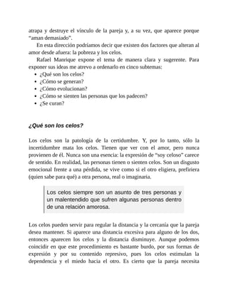 atrapa y destruye el vínculo de la pareja y, a su vez, que aparece porque
“aman demasiado”.
En esta dirección podríamos decir que existen dos factores que alteran al
amor desde afuera: la pobreza y los celos.
Rafael Manrique expone el tema de manera clara y sugerente. Para
exponer sus ideas me atrevo a ordenarlo en cinco subtemas:
¿Qué son los celos?
¿Cómo se generan?
¿Cómo evolucionan?
¿Cómo se sienten las personas que los padecen?
¿Se curan?
¿Qué son los celos?
Los celos son la patología de la certidumbre. Y, por lo tanto, sólo la
incertidumbre mata los celos. Tienen que ver con el amor, pero nunca
provienen de él. Nunca son una esencia: la expresión de “soy celoso” carece
de sentido. En realidad, las personas tienen o sienten celos. Son un disgusto
emocional frente a una pérdida, se vive como si el otro eligiera, prefiriera
(quien sabe para qué) a otra persona, real o imaginaria.
Los celos siempre son un asunto de tres personas y
un malentendido que sufren algunas personas dentro
de una relación amorosa.
Los celos pueden servir para regular la distancia y la cercanía que la pareja
desea mantener. Si aparece una distancia excesiva para alguno de los dos,
entonces aparecen los celos y la distancia disminuye. Aunque podemos
coincidir en que este procedimiento es bastante burdo, por sus formas de
expresión y por su contenido represivo, pues los celos estimulan la
dependencia y el miedo hacia el otro. Es cierto que la pareja necesita
 