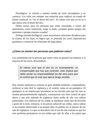 Psicológico: se vincula a nuestro estado de seres incompletos y en
carencia. Los celos son siempre una tentación para explicar un estado de
ánimo carencial: es “ser el deseo del otro”. El celoso cree que ya no es o
que nunca será el deseo del otro.
Orden social: para las personas que están vinculadas a través del
matrimonio, como institución, surge la duda: ¿estamos juntos porque nos
queremos o porque estamos casados?
Etólogo (mirada biológica): como necesitamos relaciones duraderas para
la crianza de los hijos, es lógico que se pretenda (se creen expectativas)
garantizar y conservar las relaciones de largo plazo.
¿Cómo se sienten las personas que padecen celos?
Los sentimientos de la persona que siente celos en general son intensos y la
mayoría de las veces, devastadores.
El celoso cree que el otro es un incompetente, un
irresponsable que hay que controlar: esto implica que
debe anular su responsabilidad (la del otro) para que
el control que él cree que ejerce tenga sentido.
Hoy nuestra memoria es externa en gran medida (celulares, computadoras,
etcétera) es más fácil la vigilancia y el control, como en un panóptico. El
panóptico es un sistema que inventaron en las cárceles para que los reos se
sientan permanentemente vigilados, construyeron una torre central de gran
altura y una sala redonda de vigilancia hasta arriba de ella con vidrios
polarizados. Los edificios de las celdas se diseñaron como ejes de bicicleta
a partir de la torre, entonces, si los presos salían de sus celdas, nunca sabían
si los estaban observando o no porque ellos no podían ver al interior de esa
sala de vigilancia. Lo que se descubrió con el uso de este sistema es que los
reos preferían permanecer en sus celdas que salir de ellas a los patios que
 