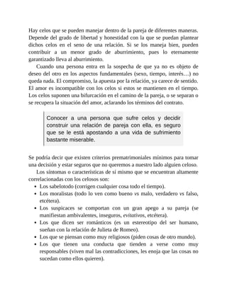 Hay celos que se pueden manejar dentro de la pareja de diferentes maneras.
Depende del grado de libertad y honestidad con la que se puedan plantear
dichos celos en el seno de una relación. Si se los maneja bien, pueden
contribuir a un menor grado de aburrimiento, pues lo eternamente
garantizado lleva al aburrimiento.
Cuando una persona entra en la sospecha de que ya no es objeto de
deseo del otro en los aspectos fundamentales (sexo, tiempo, interés…) no
queda nada. El compromiso, la apuesta por la relación, ya carece de sentido.
El amor es incompatible con los celos si estos se mantienen en el tiempo.
Los celos suponen una bifurcación en el camino de la pareja, o se separan o
se recupera la situación del amor, aclarando los términos del contrato.
Conocer a una persona que sufre celos y decidir
construir una relación de pareja con ella, es seguro
que se le está apostando a una vida de sufrimiento
bastante miserable.
Se podría decir que existen criterios prematrimoniales mínimos para tomar
una decisión y estar seguros que no queremos a nuestro lado alguien celoso.
Los síntomas o características de sí mismo que se encuentran altamente
correlacionadas con los celosos son:
Los sabelotodo (corrigen cualquier cosa todo el tiempo).
Los moralistas (todo lo ven como bueno vs malo, verdadero vs falso,
etcétera).
Los suspicaces se comportan con un gran apego a su pareja (se
manifiestan ambivalentes, inseguros, evitativos, etcétera).
Los que dicen ser románticos (es un estereotipo del ser humano,
sueñan con la relación de Julieta de Romeo).
Los que se piensan como muy religiosos (piden cosas de otro mundo).
Los que tienen una conducta que tienden a verse como muy
responsables (viven mal las contradicciones, les enoja que las cosas no
sucedan como ellos quieren).
 