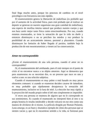 final llega mucho antes, porque los procesos de cambios en el nivel
psicológico con frecuencia son más rápidos.
El enamoramiento genera la liberación de endorfinas (es probable que
por el aumento de la actividad física, pues está probado que al realizar un
deporte se generan en nuestro organismo una gran cantidad de endorfinas),
una especie de morfina interna natural que produce nuestro cuerpo y que
nos hace sentir mejor tanto física como emocionalmente. Por eso, cuando
estamos enamorados, se tiene la sensación de que la vida no duele y
entonces disminuyen o no se perciben los miedos y eso produce la
posibilidad de un acercamiento intenso, pasional y placentero. Cuando
disminuyen las fantasías de haber llegado al paraíso, también baja la
producción de este neurotransmisor y vienen así las consecuencias.
Amor no correspondido
¿Existe el enamoramiento de una sola persona, cuando el amor no es
correspondido?
Sí, el enamoramiento del arrebatado, pues él está siempre en el punto de
crisis al no encontrar nunca a su objeto amoroso. Aquí se demuestra que
para enamorarse no se necesitan dos, es un proceso que nace en uno y
vuelve a uno: es una relación subjetiva.
Cuando el enamoramiento es muy pobre o está basado en muy pocos
elementos comunes: si cuando se enamoran deciden casarse de inmediato,
es muy probable que rápidamente desaparezca la sensación del
enamoramiento, inclusive en la luna de miel. La elección fue muy rápida y
la proyección del mundo propio sobre el del otro simplemente es imposible.
A veces una persona se enamora de alguien que no le corresponde en
sus sentimientos. Es cuando el enamorado no interpretó bien al otro o su
propia historia le resulta intolerable y decide volcarse en ese otro como una
manera de olvidarse de sí mismo. La película dirigida por Roman Polanski,
Luna amarga, es un buen y dramático ejemplo de cómo dos personas que se
sienten vacías y, que no le encuentran sentido a la vida, se fusionan para
 