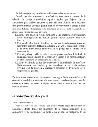 Definitivamente hay mucho que reflexionar sobre estos temas.
Cuando decidimos comenzar a reflexionar este tema al interior de la
relación de pareja y modificar aquellas reglas que dejaron de ser
funcionales para ambos, entonces existen distintas técnicas para encontrar
esos puntos medios que sean gratos para los miembros de la pareja, y estas
son muy distintas dependiendo del momento en que se está realizando ese
ejercicio de mediación, por ejemplo:
1. Cuando una relación recién comienza y los amantes se prestan para
hacer este ejercicio es porque quieren evitar posibles conflictos
futuros.
2. Cuando deciden institucionalizar su vínculo, tendrán como intención
aclarar los términos del funcionamiento y tal vez la división del trabajo
y de roles entre ambos miembros de la pareja en el ámbito de la
convivencia.
3. Cuando ya hay conflictos más o menos graves que han dificultado la
comunicación al interior de la relación y buscan a un profesional para
que los acompañe en el rediseño de la misma.
4. Cuando el vínculo ya fue devastado por la acumulación de conflictos
históricamente sin resolver y los miembros de la pareja deciden
terminar con la relación y pretenden separarse o divorciarse de la
mejor manera posible.
Ya hemos analizado varias herramientas para lograr buenos resultados en la
comunicación de los amantes en distintos temas, cuando se llega al caso del
divorcio a veces se necesita alguien especializado para mediar en los
nuevos acuerdos.
La mediación entre el no y el sí
Diversas alternativas
Voy a insistir en una técnica que generalmente logra flexibilizar las
posiciones, desde donde los miembros de la pareja responden a su
compañero frente a cualquier pregunta y que es útil en cualquiera de los
 