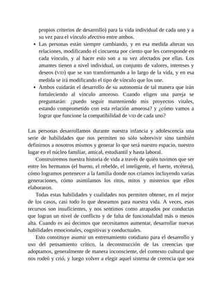 propios criterios de desarrollo) para la vida individual de cada uno y a
su vez para el vínculo afectivo entre ambos.
Las personas están siempre cambiando, y en esa medida alteran sus
relaciones, modificando el cincuenta por ciento que les corresponde en
cada vínculo, y al hacer esto son a su vez afectados por ellas. Los
amantes tienen a nivel individual, un conjunto de valores, intereses y
deseos (VID) que se van transformando a lo largo de la vida, y en esa
medida se irá modificando el tipo de vínculo que los une.
Ambos cuidarán el desarrollo de su autonomía de tal manera que irán
fortaleciendo al vínculo amoroso. Cuando eligen una pareja se
preguntarán: ¿puedo seguir manteniendo mis proyectos vitales,
estando comprometido con esta relación amorosa? y ¿cómo vamos a
lograr que funcione la compatibilidad de VID de cada uno?
Las personas desarrollamos durante nuestra infancia y adolescencia una
serie de habilidades que nos permiten no sólo sobrevivir sino también
definirnos a nosotros mismos y generar lo que será nuestro espacio, nuestro
lugar en el núcleo familiar, amical, estudiantil y hasta laboral.
Construiremos nuestra historia de vida a través de quién tuvimos que ser
entre los hermanos (el bueno, el rebelde, el inteligente, el fuerte, etcétera),
cómo logramos pertenecer a la familia donde nos criamos incluyendo varias
generaciones, cómo asimilamos los ritos, mitos y misterios que ellos
elaboraron.
Todas estas habilidades y cualidades nos permiten obtener, en el mejor
de los casos, casi todo lo que deseamos para nuestra vida. A veces, esos
recursos son insuficientes, y nos sentimos como atrapados por conductas
que logran un nivel de conflicto y de falta de funcionalidad más o menos
alta. Cuando es así decimos que necesitamos aumentar, desarrollar nuevas
habilidades emocionales, cognitivas y conductuales.
Esto constituye asumir un entrenamiento cotidiano para el desarrollo y
uso del pensamiento crítico, la deconstrucción de las creencias que
adoptamos, generalmente de manera inconsciente, del contexto cultural que
nos rodeó y crió, y luego volver a elegir aquel sistema de creencia que sea
 