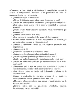 reflexionar y volver a elegir y así disminuye la capacidad de construir la
libertad e independencia individual y la posibilidad de estar en
comunicación real entre los amantes.
¿Cómo construyen su autonomía?
¿Tienen definidos sus valores, intereses y deseos para su vida?
¿Cuáles son los compatibles y cuáles no?, ¿cómo piensan manejarlos?
¿Han elegido cómo quieren vivir el amor, la sexualidad, la economía,
etcétera?
¿Cuáles son las habilidades más destacadas tuyas y del vínculo que
ustedes tejen?
¿Conoces cuáles son las de tu pareja?
¿Qué crees que el otro opina de las tuyas? ¿Se lo preguntaste?
Cuando decides acompañar a tu pareja en algunos de sus intereses, ¿te
preguntas cómo mejorará tu vida esa decisión?
¿Conoce tu compañero cuáles son tus proyectos personales más
importantes?
¿Conoces los de él?
¿Comparten los sueños más queridos de ambos?
¿Conoces que lugar has ocupado en tu familia de origen?
¿Cuál es lugar que quieres ocupar en tu relación de pareja?
¿Cuáles son las habilidades que les gustaría desarrollar a cada uno?
¿Cuáles son los recursos que creen que les falta en la relación de pareja
que tienen?
¿Consideran que el tipo de pareja que construyeron permite el
desarrollo de la autonomía y de la autorrealización de cada uno?
¿Qué sientes cuando tu pareja está disfrutando el placer de la
autorrealización?
Cuando la realización del proyecto personal de tu pareja es
incompatible con el tuyo, ¿cómo toman las decisiones?
¿Elaboraron algún mecanismo para cuidar el mantenimiento de la
equidad entre ustedes?
¿Listaron cuáles son sus principales habilidades, recursos,
herramientas y estrategias de vida?
 