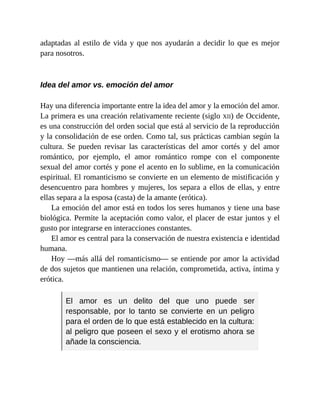 adaptadas al estilo de vida y que nos ayudarán a decidir lo que es mejor
para nosotros.
Idea del amor vs. emoción del amor
Hay una diferencia importante entre la idea del amor y la emoción del amor.
La primera es una creación relativamente reciente (siglo XII) de Occidente,
es una construcción del orden social que está al servicio de la reproducción
y la consolidación de ese orden. Como tal, sus prácticas cambian según la
cultura. Se pueden revisar las características del amor cortés y del amor
romántico, por ejemplo, el amor romántico rompe con el componente
sexual del amor cortés y pone el acento en lo sublime, en la comunicación
espiritual. El romanticismo se convierte en un elemento de mistificación y
desencuentro para hombres y mujeres, los separa a ellos de ellas, y entre
ellas separa a la esposa (casta) de la amante (erótica).
La emoción del amor está en todos los seres humanos y tiene una base
biológica. Permite la aceptación como valor, el placer de estar juntos y el
gusto por integrarse en interacciones constantes.
El amor es central para la conservación de nuestra existencia e identidad
humana.
Hoy —más allá del romanticismo— se entiende por amor la actividad
de dos sujetos que mantienen una relación, comprometida, activa, íntima y
erótica.
El amor es un delito del que uno puede ser
responsable, por lo tanto se convierte en un peligro
para el orden de lo que está establecido en la cultura:
al peligro que poseen el sexo y el erotismo ahora se
añade la consciencia.
 