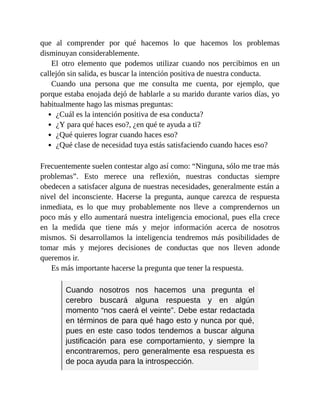que al comprender por qué hacemos lo que hacemos los problemas
disminuyan considerablemente.
El otro elemento que podemos utilizar cuando nos percibimos en un
callejón sin salida, es buscar la intención positiva de nuestra conducta.
Cuando una persona que me consulta me cuenta, por ejemplo, que
porque estaba enojada dejó de hablarle a su marido durante varios días, yo
habitualmente hago las mismas preguntas:
¿Cuál es la intención positiva de esa conducta?
¿Y para qué haces eso?, ¿en qué te ayuda a ti?
¿Qué quieres lograr cuando haces eso?
¿Qué clase de necesidad tuya estás satisfaciendo cuando haces eso?
Frecuentemente suelen contestar algo así como: “Ninguna, sólo me trae más
problemas”. Esto merece una reflexión, nuestras conductas siempre
obedecen a satisfacer alguna de nuestras necesidades, generalmente están a
nivel del inconsciente. Hacerse la pregunta, aunque carezca de respuesta
inmediata, es lo que muy probablemente nos lleve a comprendernos un
poco más y ello aumentará nuestra inteligencia emocional, pues ella crece
en la medida que tiene más y mejor información acerca de nosotros
mismos. Si desarrollamos la inteligencia tendremos más posibilidades de
tomar más y mejores decisiones de conductas que nos lleven adonde
queremos ir.
Es más importante hacerse la pregunta que tener la respuesta.
Cuando nosotros nos hacemos una pregunta el
cerebro buscará alguna respuesta y en algún
momento “nos caerá el veinte”. Debe estar redactada
en términos de para qué hago esto y nunca por qué,
pues en este caso todos tendemos a buscar alguna
justificación para ese comportamiento, y siempre la
encontraremos, pero generalmente esa respuesta es
de poca ayuda para la introspección.
 